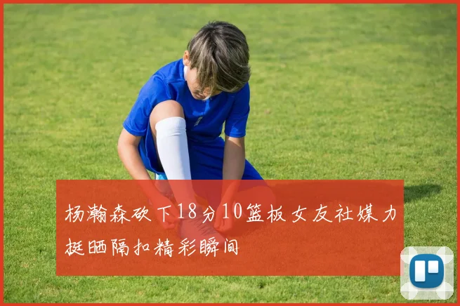 杨瀚森砍下18分10篮板女友社媒力挺晒隔扣精彩瞬间