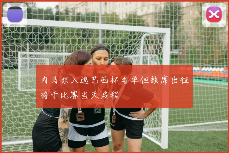 内马尔入选巴西杯名单但缺席出征将于比赛当天启程
