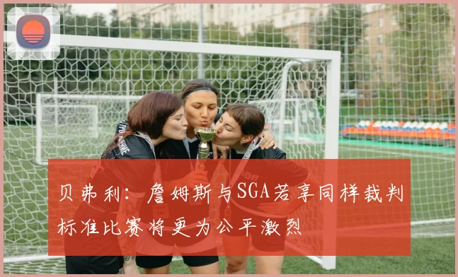 贝弗利：詹姆斯与SGA若享同样裁判标准比赛将更为公平激烈