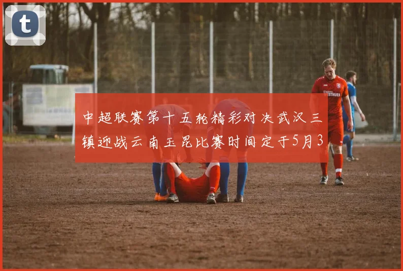 中超联赛第十五轮精彩对决武汉三镇迎战云南玉昆比赛时间定于5月31日19时35分