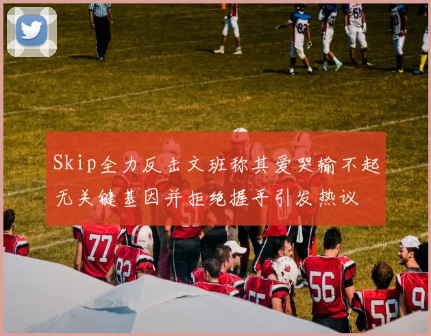 Skip全力反击文班称其爱哭输不起无关键基因并拒绝握手引发热议