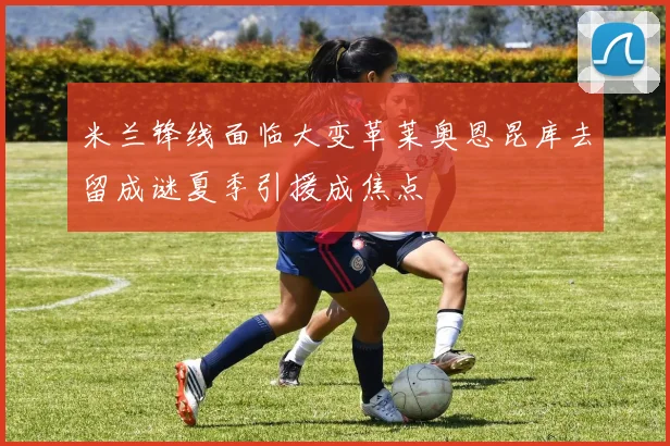 米兰锋线面临大变革莱奥恩昆库去留成谜夏季引援成焦点