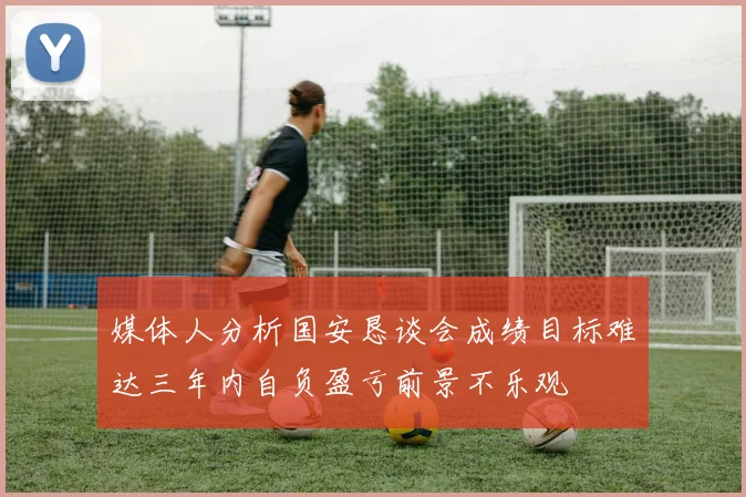 媒体人分析国安恳谈会成绩目标难达三年内自负盈亏前景不乐观