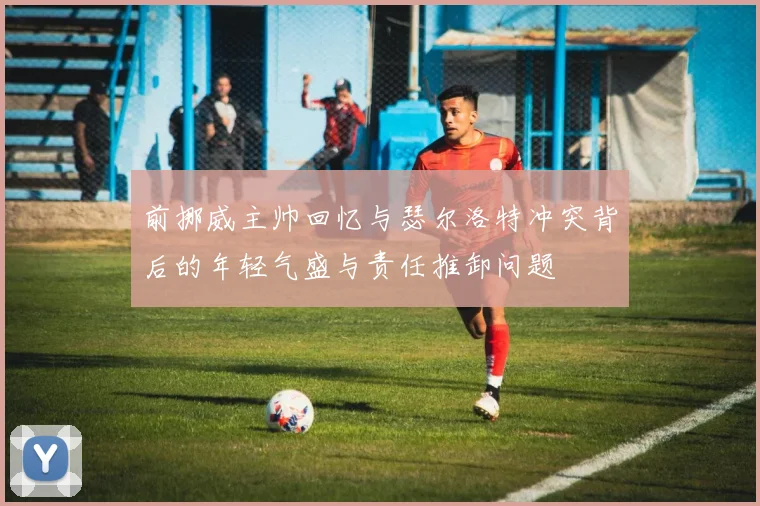 前挪威主帅回忆与瑟尔洛特冲突背后的年轻气盛与责任推卸问题