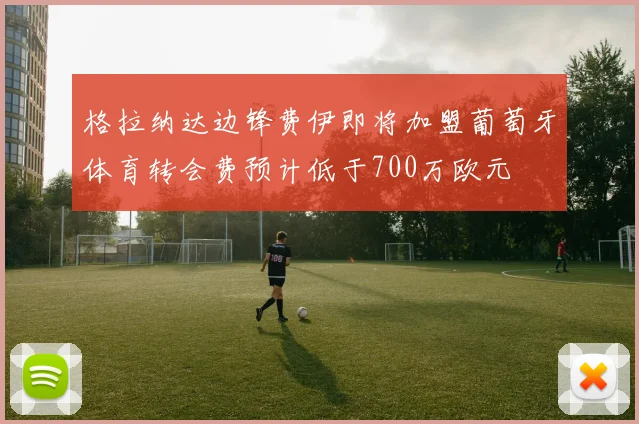 格拉纳达边锋费伊即将加盟葡萄牙体育转会费预计低于700万欧元