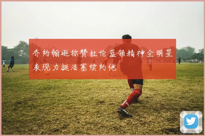 乔约翰逊称赞杜伦蓝领精神全明星表现力挺活塞续约他