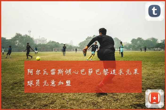 阿尔瓦雷斯倾心巴萨巴黎追求无果球员无意加盟