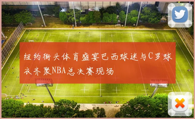 纽约街头体育盛宴巴西球迷与C罗球衣齐聚NBA总决赛现场