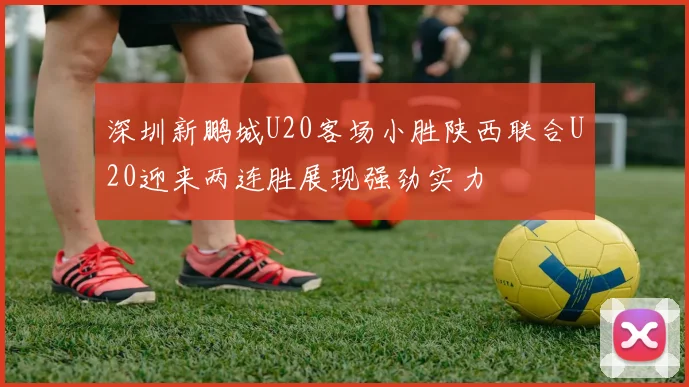 深圳新鹏城U20客场小胜陕西联合U20迎来两连胜展现强劲实力