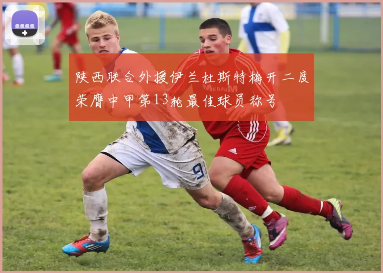 陕西联合外援伊兰杜斯特梅开二度荣膺中甲第13轮最佳球员称号