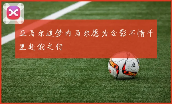 亚马尔追梦内马尔愿为合影不惜千里赴俄之行
