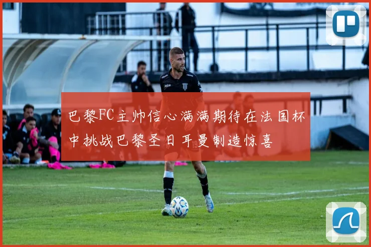巴黎FC主帅信心满满期待在法国杯中挑战巴黎圣日耳曼制造惊喜