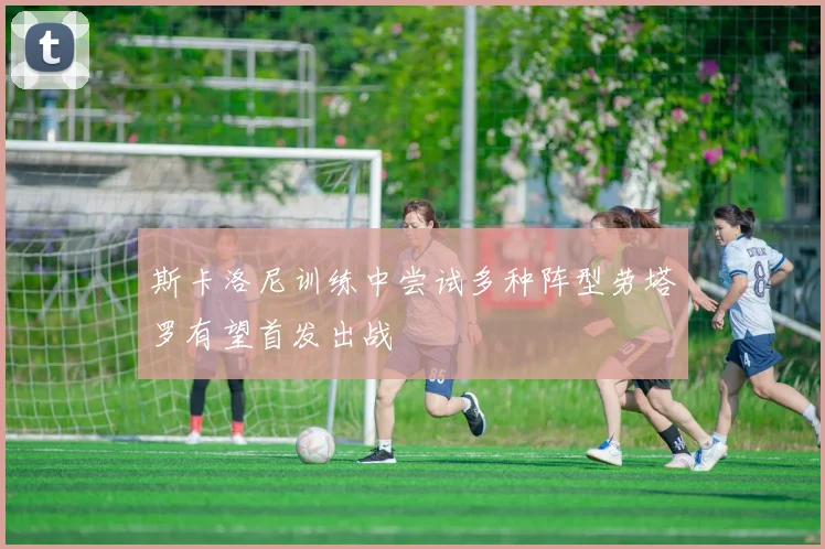 斯卡洛尼训练中尝试多种阵型劳塔罗有望首发出战