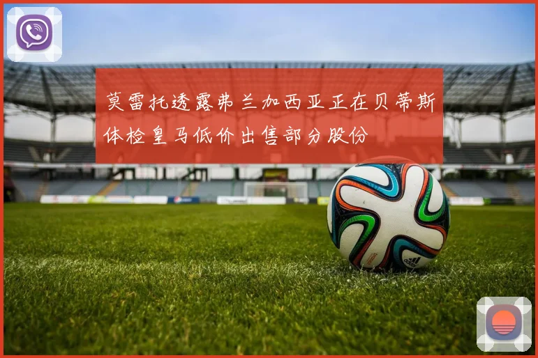 莫雷托透露弗兰加西亚正在贝蒂斯体检皇马低价出售部分股份