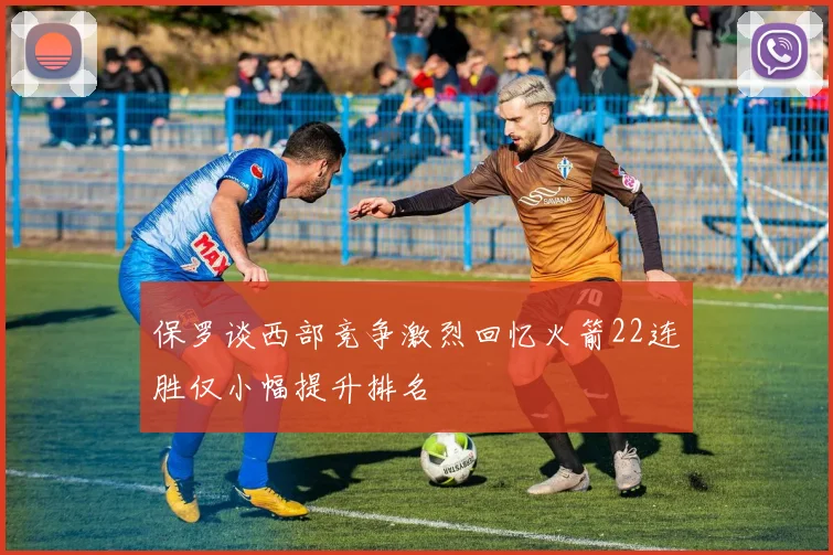 保罗谈西部竞争激烈回忆火箭22连胜仅小幅提升排名