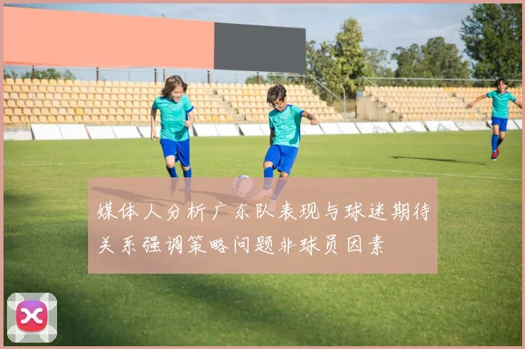 媒体人分析广东队表现与球迷期待关系强调策略问题非球员因素