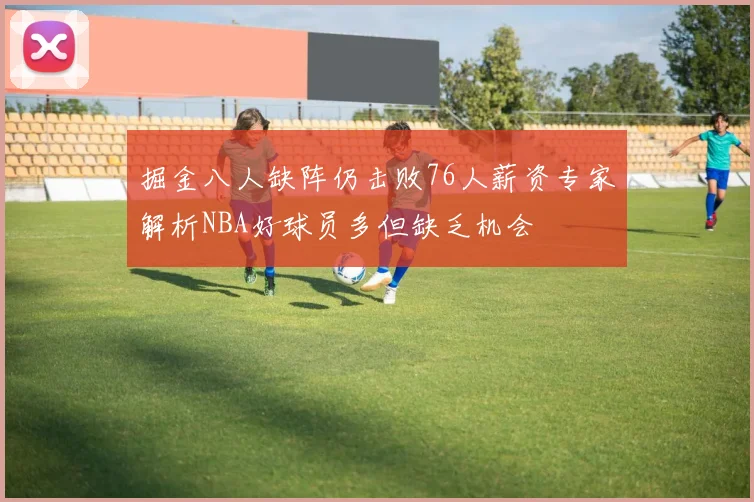 掘金八人缺阵仍击败76人薪资专家解析NBA好球员多但缺乏机会