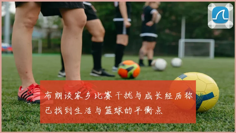 布朗谈家乡比赛干扰与成长经历称已找到生活与篮球的平衡点