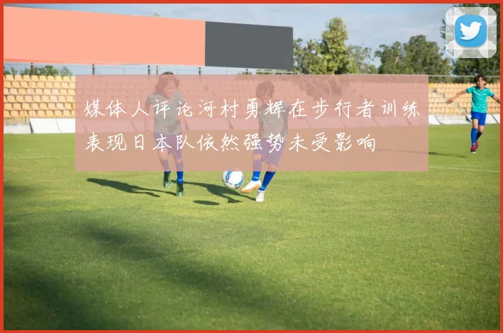 媒体人评论河村勇辉在步行者训练表现日本队依然强势未受影响