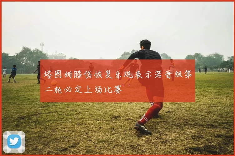 塔图姆膝伤恢复乐观表示若晋级第二轮必定上场比赛