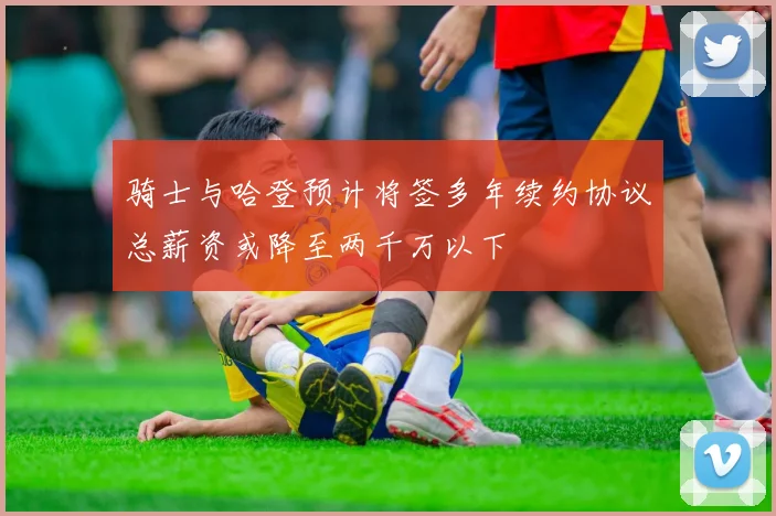 骑士与哈登预计将签多年续约协议总薪资或降至两千万以下