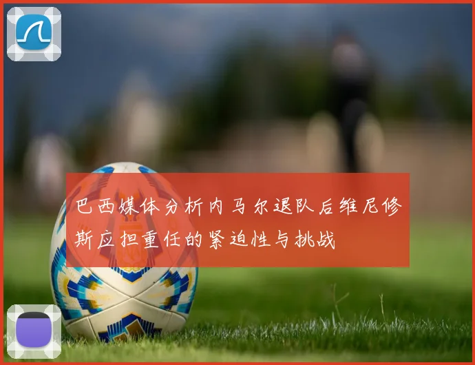 巴西媒体分析内马尔退队后维尼修斯应担重任的紧迫性与挑战