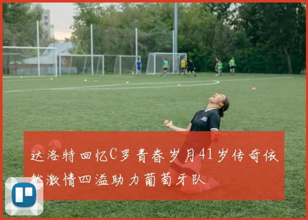 达洛特回忆C罗青春岁月41岁传奇依然激情四溢助力葡萄牙队
