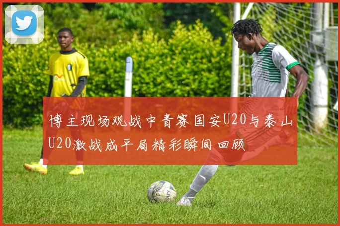 博主现场观战中青赛国安U20与泰山U20激战成平局精彩瞬间回顾