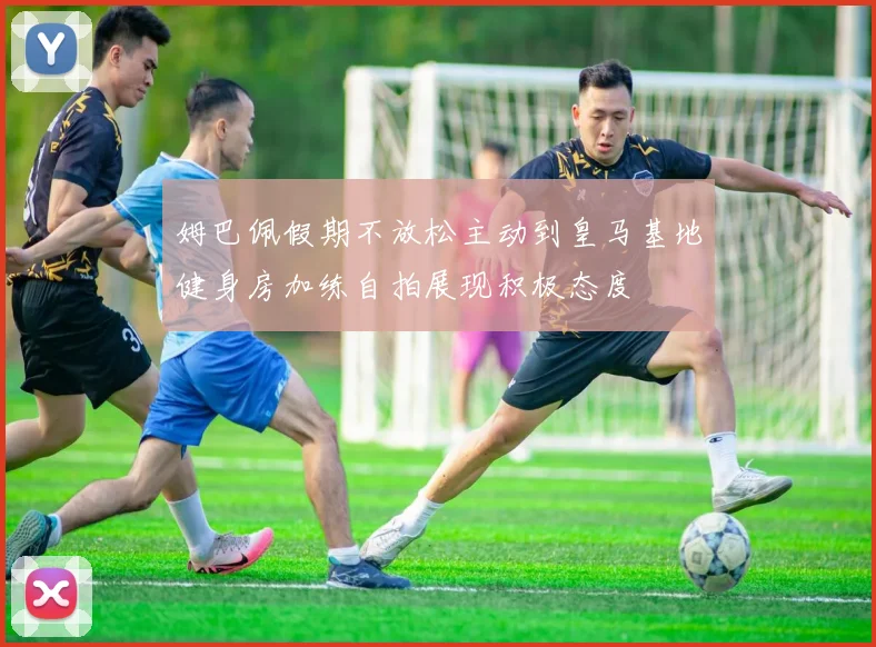姆巴佩假期不放松主动到皇马基地健身房加练自拍展现积极态度