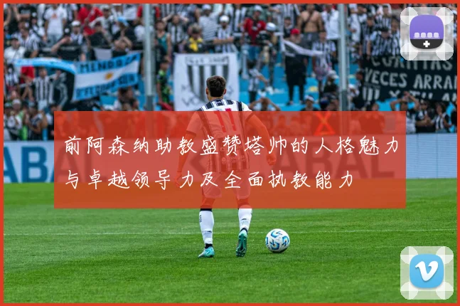 前阿森纳助教盛赞塔帅的人格魅力与卓越领导力及全面执教能力