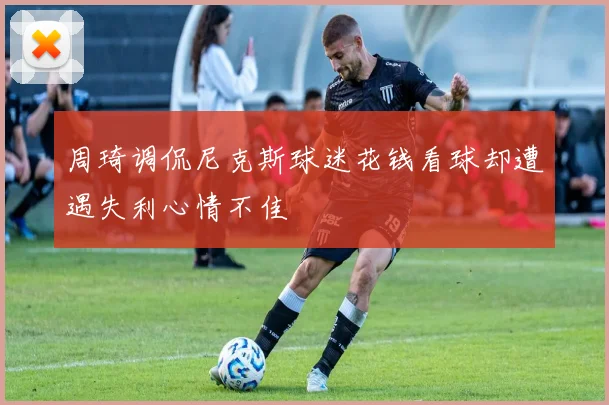 周琦调侃尼克斯球迷花钱看球却遭遇失利心情不佳